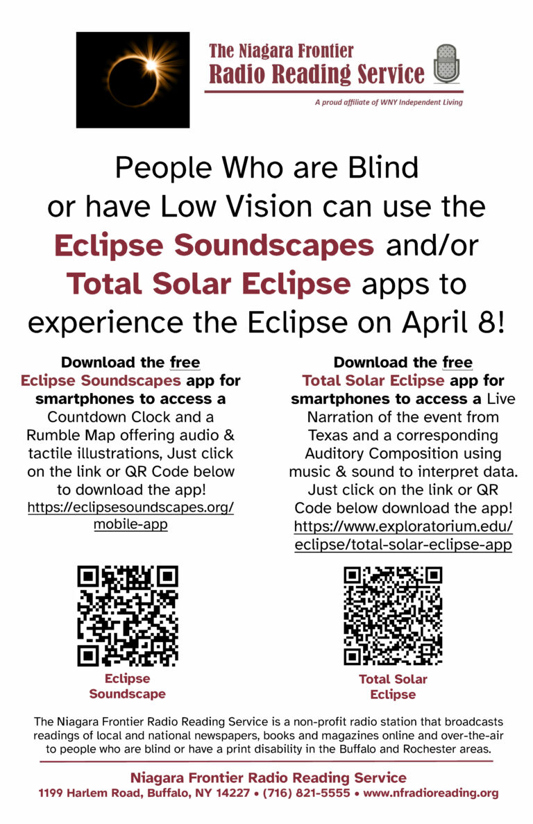 People Who are Blind or have Low Vision can use the Eclipse Soundscapes and/or Total Solar Eclipse apps to experience the Eclipse on April 8! Download the free Eclipse Soundscapes app for smartphones to access a Countdown Clock and a Rumble Map offering audio & tactile illustrations, Just click on the link or QR Code below to download the app! https://eclipsesoundscapes.org/mobile-app/ Total Solar Eclipse app for smartphones to access a Live Narration of the event from Texas and a corresponding Auditory Composition using music & sound to interpret data. Just click on the link or QR Code below download the app! https://www.exploratorium.edu/eclipse/total-solar-eclipse-app The Niagara Frontier Radio Reading Service is a non-profit radio station that broadcasts readings of local and national newspapers, books and magazines online and over-the-air to people who are blind or have a print disability in the Buffalo and Rochester areas.